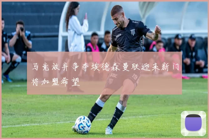 马竞放弃争夺埃德森曼联迎来新门将加盟希望