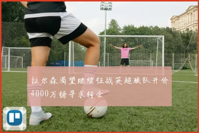 拉尔森渴望继续征战英超狼队开价4000万镑寻求转会
