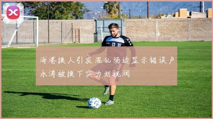 海港换人引发混乱场边显示错误卢永涛被换下实为刘祝润