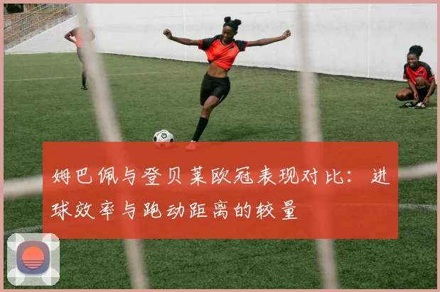 姆巴佩与登贝莱欧冠表现对比：进球效率与跑动距离的较量