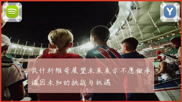武什科维奇展望未来表示不愿做承诺因未知的挑战与机遇