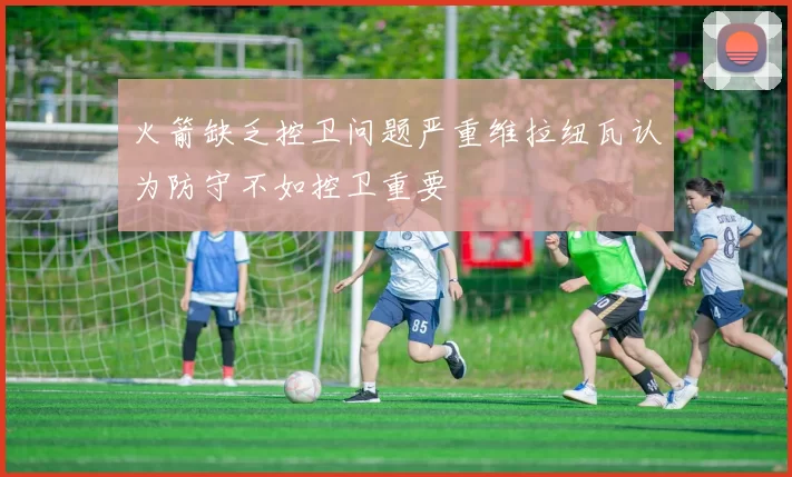 火箭缺乏控卫问题严重维拉纽瓦认为防守不如控卫重要