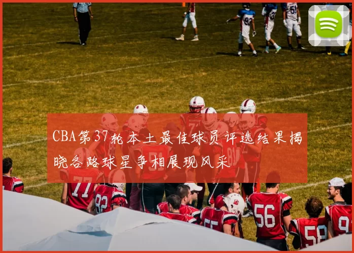 CBA第37轮本土最佳球员评选结果揭晓各路球星争相展现风采