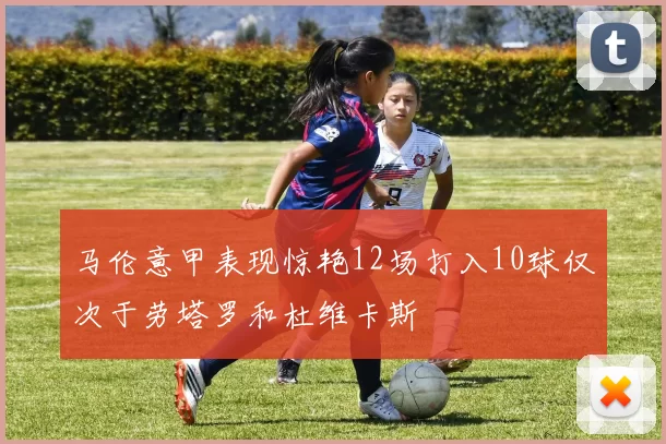 马伦意甲表现惊艳12场打入10球仅次于劳塔罗和杜维卡斯