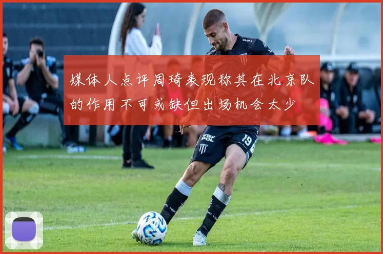 媒体人点评周琦表现称其在北京队的作用不可或缺但出场机会太少