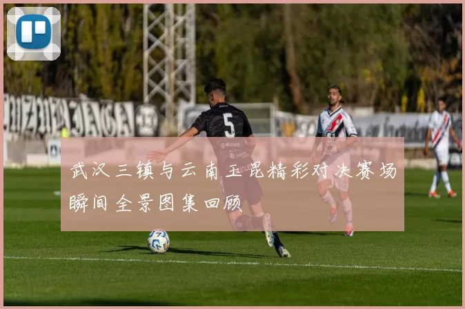 武汉三镇与云南玉昆精彩对决赛场瞬间全景图集回顾