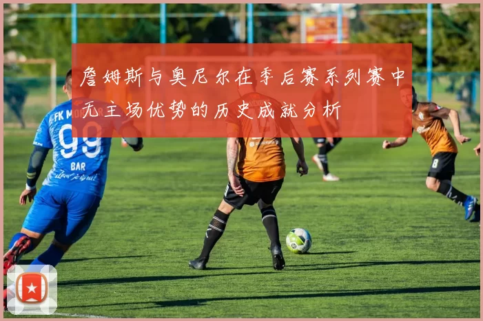 詹姆斯与奥尼尔在季后赛系列赛中无主场优势的历史成就分析