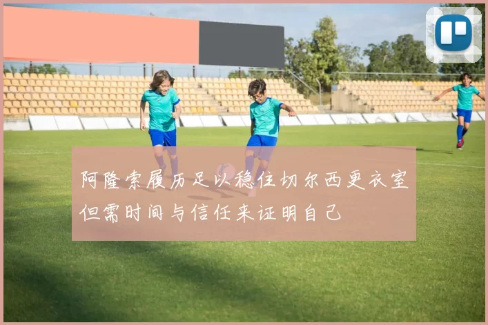 阿隆索履历足以稳住切尔西更衣室但需时间与信任来证明自己