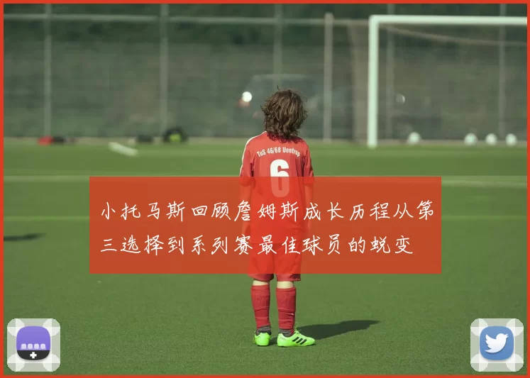 小托马斯回顾詹姆斯成长历程从第三选择到系列赛最佳球员的蜕变