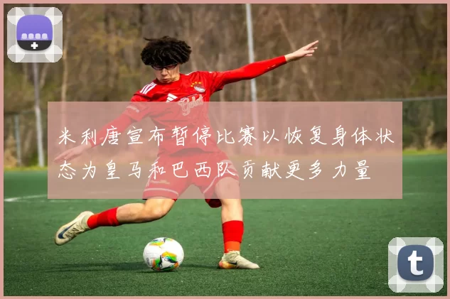 米利唐宣布暂停比赛以恢复身体状态为皇马和巴西队贡献更多力量